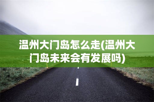 温州大门岛怎么走(温州大门岛未来会有发展吗)