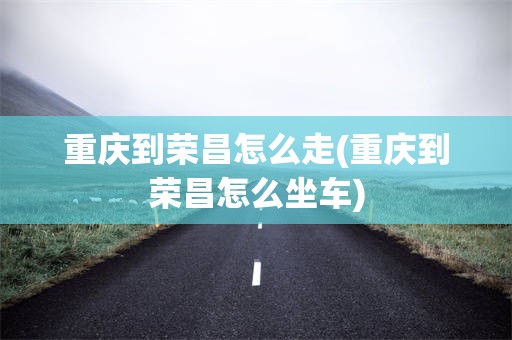 重庆到荣昌怎么走(重庆到荣昌怎么坐车)
