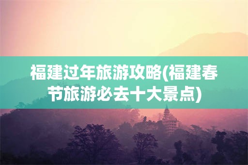 福建过年旅游攻略(福建春节旅游必去十大景点)