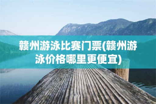 赣州游泳比赛门票(赣州游泳价格哪里更便宜)