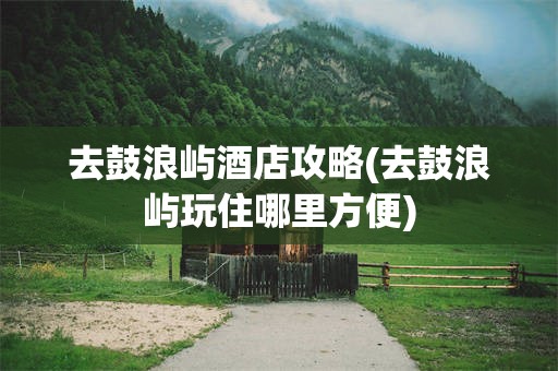 去鼓浪屿酒店攻略(去鼓浪屿玩住哪里方便)