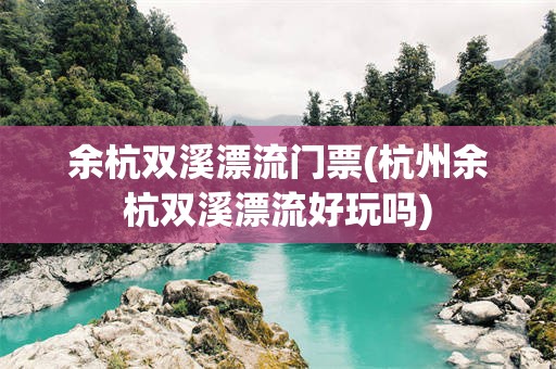 余杭双溪漂流门票(杭州余杭双溪漂流好玩吗)