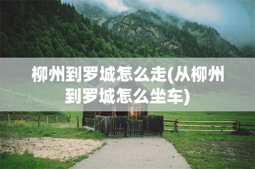 柳州到罗城怎么走(从柳州到罗城怎么坐车)