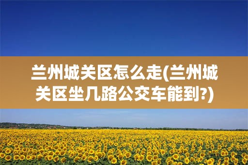 兰州城关区怎么走(兰州城关区坐几路公交车能到?)