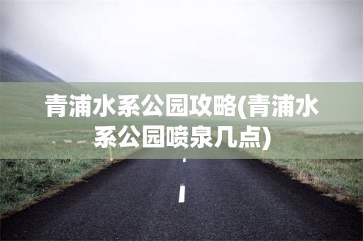 青浦水系公园攻略(青浦水系公园喷泉几点)