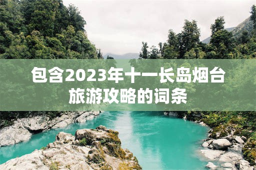 包含2023年十一长岛烟台旅游攻略的词条