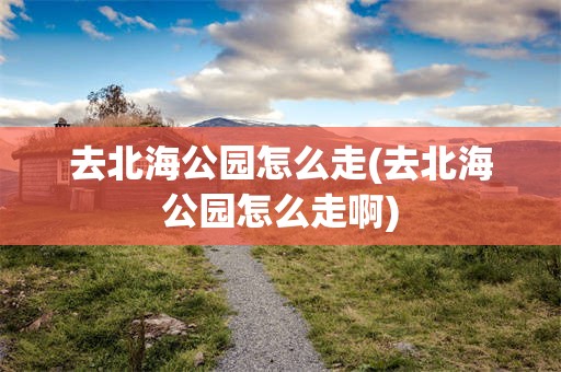去北海公园怎么走(去北海公园怎么走啊)