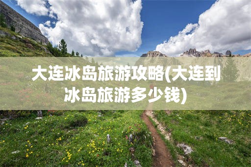 大连冰岛旅游攻略(大连到冰岛旅游多少钱)