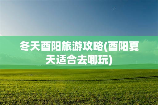 冬天酉阳旅游攻略(酉阳夏天适合去哪玩)