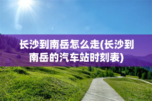 长沙到南岳怎么走(长沙到南岳的汽车站时刻表)