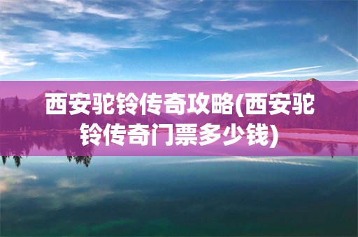 西安驼铃传奇攻略(西安驼铃传奇门票多少钱)