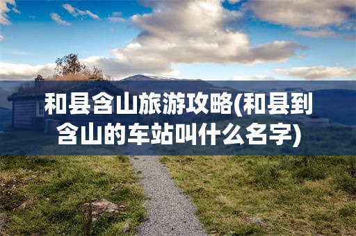 和县含山旅游攻略(和县到含山的车站叫什么名字)
