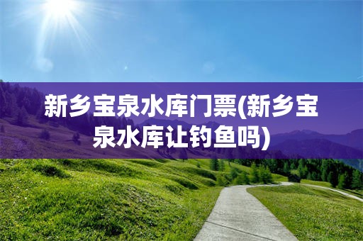 新乡宝泉水库门票(新乡宝泉水库让钓鱼吗)