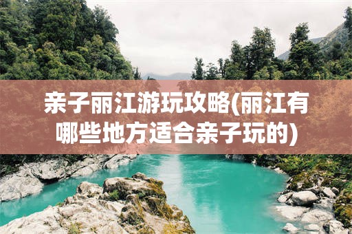 亲子丽江游玩攻略(丽江有哪些地方适合亲子玩的)