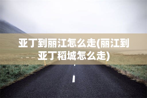 亚丁到丽江怎么走(丽江到亚丁稻城怎么走)