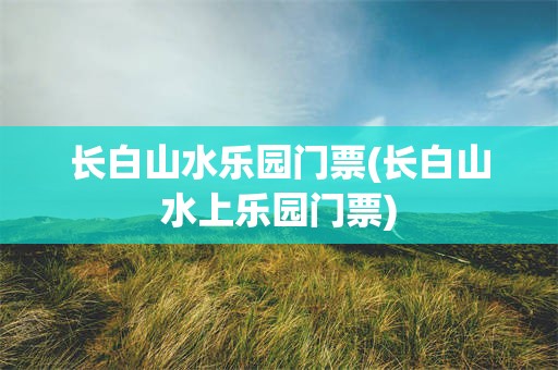 长白山水乐园门票(长白山水上乐园门票)