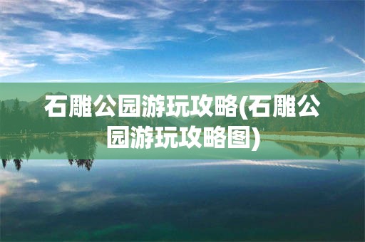石雕公园游玩攻略(石雕公园游玩攻略图)