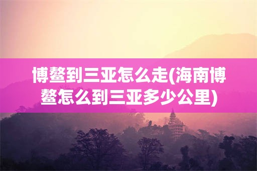 博鳌到三亚怎么走(海南博鳌怎么到三亚多少公里)
