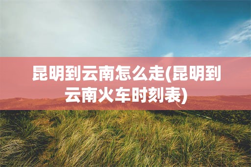 昆明到云南怎么走(昆明到云南火车时刻表)