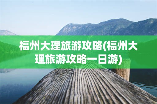 福州大理旅游攻略(福州大理旅游攻略一日游)