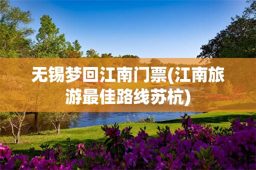 无锡梦回江南门票(江南旅游最佳路线苏杭)