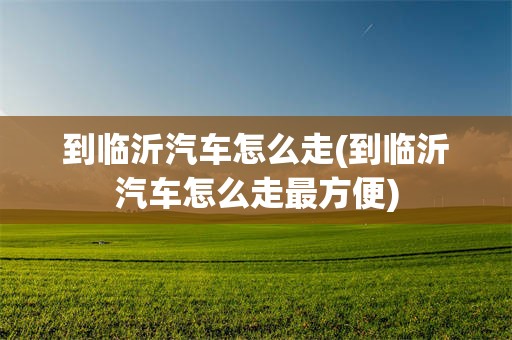 到临沂汽车怎么走(到临沂汽车怎么走最方便)