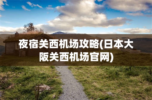夜宿关西机场攻略(日本大阪关西机场官网)