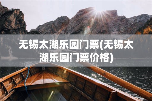 无锡太湖乐园门票(无锡太湖乐园门票价格)