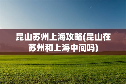 昆山苏州上海攻略(昆山在苏州和上海中间吗)