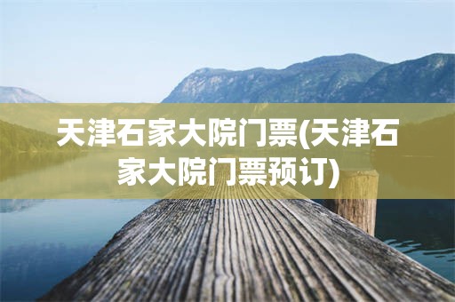 天津石家大院门票(天津石家大院门票预订)