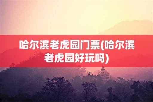 哈尔滨老虎园门票(哈尔滨老虎园好玩吗)