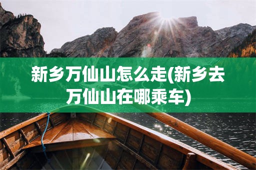 新乡万仙山怎么走(新乡去万仙山在哪乘车)