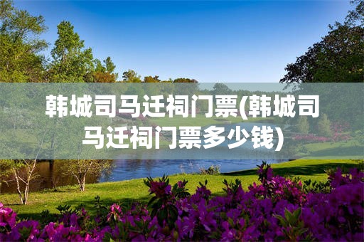 韩城司马迁祠门票(韩城司马迁祠门票多少钱)