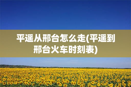 平遥从邢台怎么走(平遥到邢台火车时刻表)