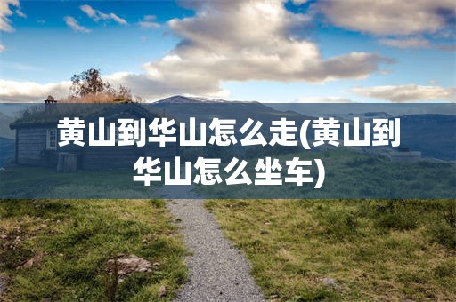 黄山到华山怎么走(黄山到华山怎么坐车)