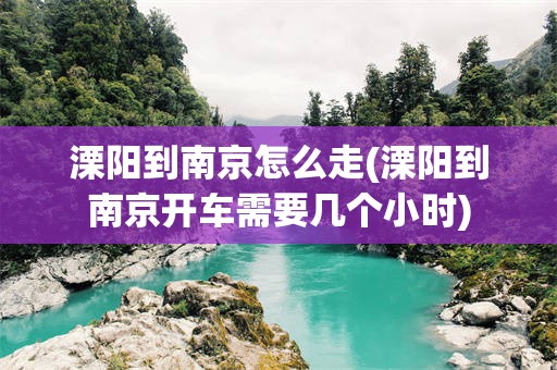 溧阳到南京怎么走(溧阳到南京开车需要几个小时)