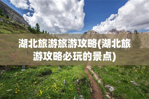 湖北旅游旅游攻略(湖北旅游攻略必玩的景点)