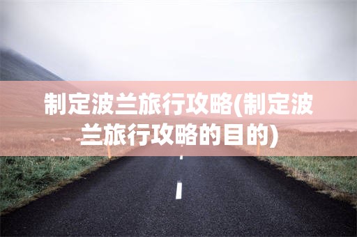 制定波兰旅行攻略(制定波兰旅行攻略的目的)