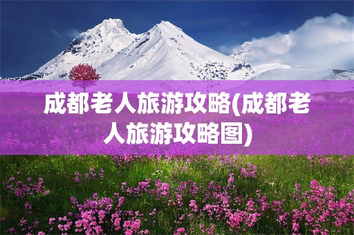 成都老人旅游攻略(成都老人旅游攻略图)