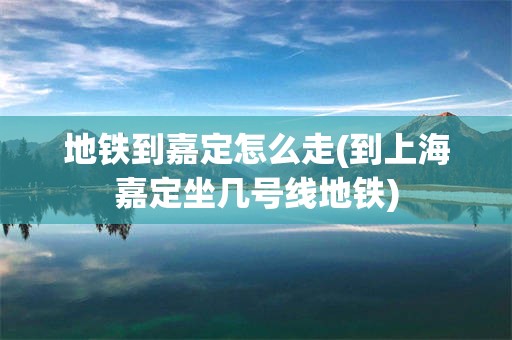 地铁到嘉定怎么走(到上海嘉定坐几号线地铁)