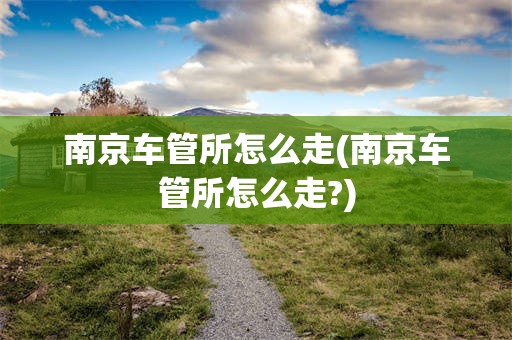 南京车管所怎么走(南京车管所怎么走?)