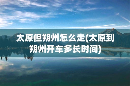 太原但朔州怎么走(太原到朔州开车多长时间)