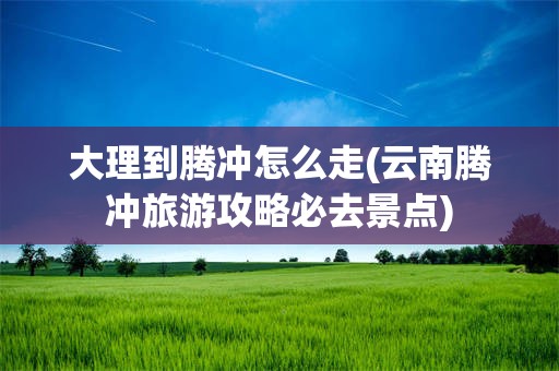 大理到腾冲怎么走(云南腾冲旅游攻略必去景点)