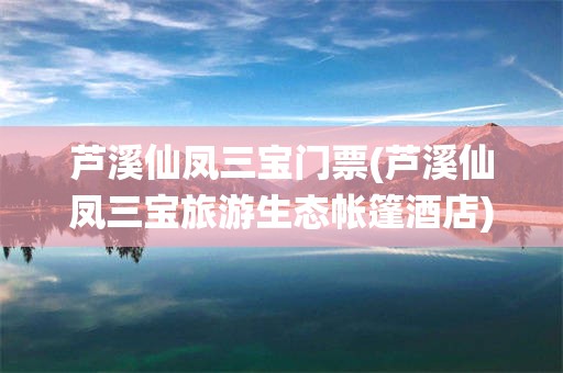 芦溪仙凤三宝门票(芦溪仙凤三宝旅游生态帐篷酒店)