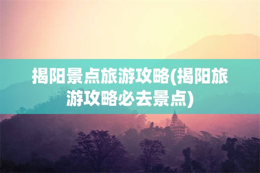 揭阳景点旅游攻略(揭阳旅游攻略必去景点)