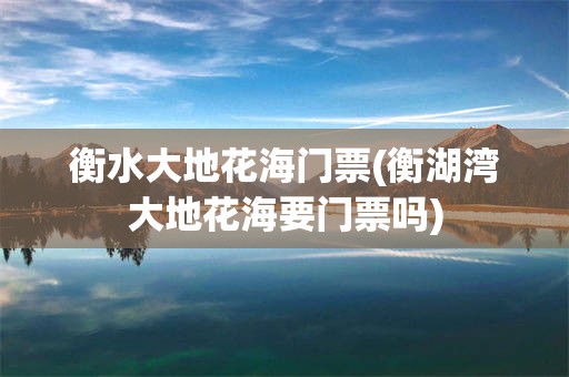 衡水大地花海门票(衡湖湾大地花海要门票吗)