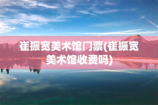崔振宽美术馆门票(崔振宽美术馆收费吗)