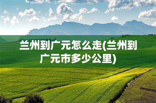 兰州到广元怎么走(兰州到广元市多少公里)