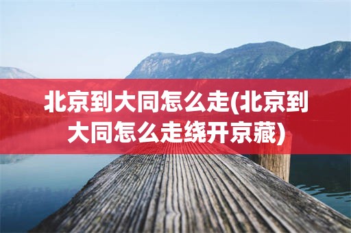 北京到大同怎么走(北京到大同怎么走绕开京藏)