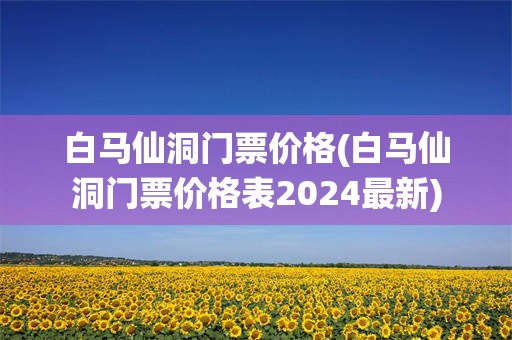 白马仙洞门票价格(白马仙洞门票价格表2024最新)